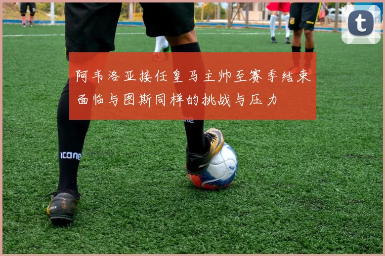 阿韦洛亚接任皇马主帅至赛季结束面临与图斯同样的挑战与压力
