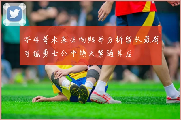 字母哥未来去向赔率分析留队最有可能勇士公牛热火紧随其后