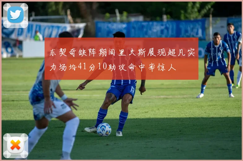 东契奇缺阵期间里夫斯展现超凡实力场均41分10助攻命中率惊人