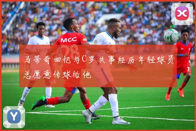 马蒂奇回忆与C罗共事经历年轻球员总愿意传球给他
