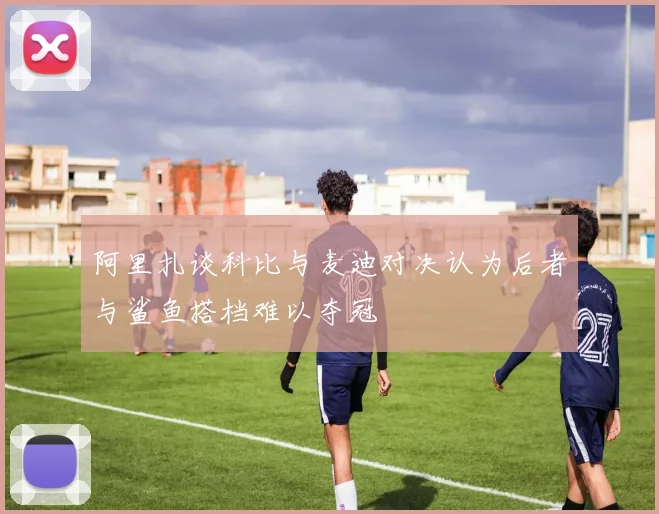阿里扎谈科比与麦迪对决认为后者与鲨鱼搭档难以夺冠