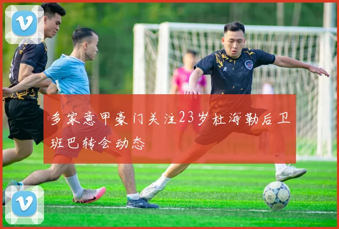 多家意甲豪门关注23岁杜海勒后卫班巴转会动态