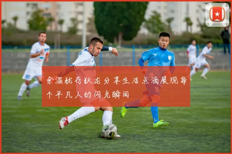 余温犹存狄龙分享生活点滴展现每个平凡人的闪光瞬间
