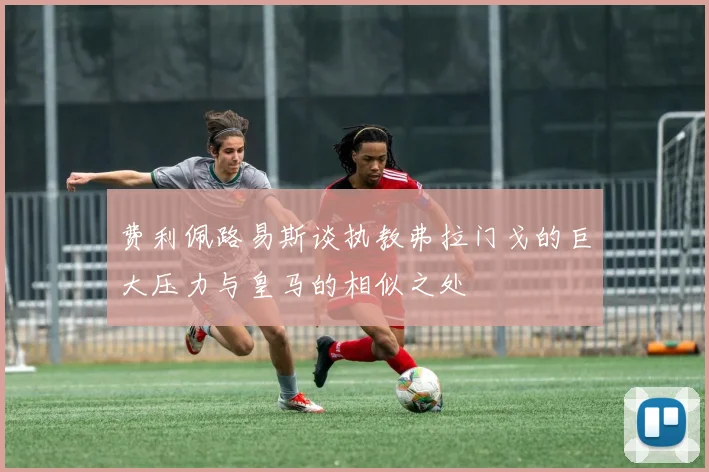 费利佩路易斯谈执教弗拉门戈的巨大压力与皇马的相似之处
