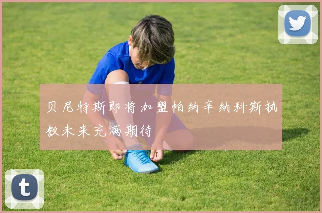 贝尼特斯即将加盟帕纳辛纳科斯执教未来充满期待