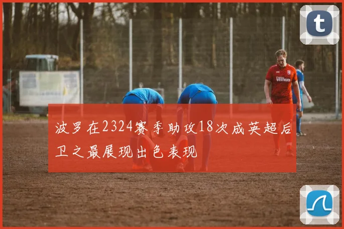 波罗在2324赛季助攻18次成英超后卫之最展现出色表现