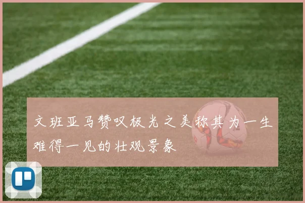 文班亚马赞叹极光之美称其为一生难得一见的壮观景象